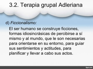 3.2. Terapia grupal Adleriana
d) Ficcionalismo:
El ser humano se construye ficciones,
formas idiosincrásicas de percibirse a sí
mismo y al mundo, que le son necesarias
para orientarse en su entorno, para guiar
sus sentimientos y actitudes, para
planificar y llevar a cabo sus actos.
 