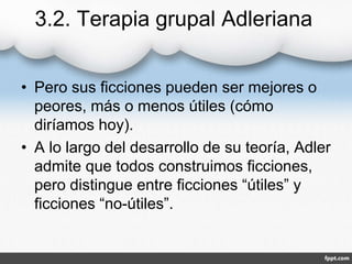 3.2. Terapia grupal Adleriana
• Pero sus ficciones pueden ser mejores o
peores, más o menos útiles (cómo
diríamos hoy).
• A lo largo del desarrollo de su teoría, Adler
admite que todos construimos ficciones,
pero distingue entre ficciones “útiles” y
ficciones “no-útiles”.
 