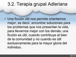 3.2. Terapia grupal Adleriana
• Una ficción útil nos permite orientarnos
mejor, es decir, encontrar soluciones para
los problemas que nos presentan la vida,
para llevarnos mejor con los demás; una
ficción es útil, cuando contribuye al bien
de la comunidad y no cuando es útil
exclusivamente para la mayor gloria del
individuo.
 