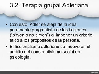 3.2. Terapia grupal Adleriana
• Con esto, Adler se aleja de la idea
puramente pragmatista de las ficciones
(“sirven o no sirven”) al imponer un criterio
ético a los propósitos de la persona.
• El ficcionalismo adleriano se mueve en el
ámbito del constructivismo social en
psicología.
 