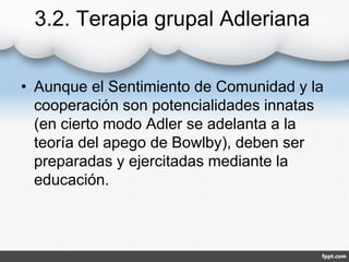 3.2. Terapia grupal Adleriana
• Aunque el Sentimiento de Comunidad y la
cooperación son potencialidades innatas
(en cierto modo Adler se adelanta a la
teoría del apego de Bowlby), deben ser
preparadas y ejercitadas mediante la
educación.
 