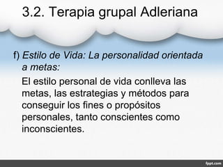 3.2. Terapia grupal Adleriana
f) Estilo de Vida: La personalidad orientada
a metas:
El estilo personal de vida conlleva las
metas, las estrategias y métodos para
conseguir los fines o propósitos
personales, tanto conscientes como
inconscientes.
 