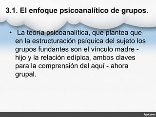3.1. El enfoque psicoanalítico de grupos.
• La teoría psicoanalítica, que plantea que
en la estructuración psíquica del sujeto los
grupos fundantes son el vínculo madre -
hijo y la relación edípica, ambos claves
para la comprensión del aquí - ahora
grupal.
 