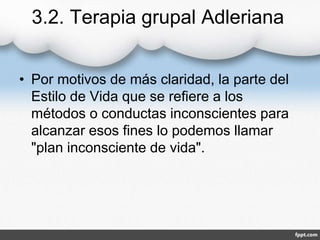 3.2. Terapia grupal Adleriana
• Por motivos de más claridad, la parte del
Estilo de Vida que se refiere a los
métodos o conductas inconscientes para
alcanzar esos fines lo podemos llamar
"plan inconsciente de vida".
 