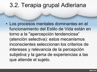 3.2. Terapia grupal Adleriana
• Los procesos mentales dominantes en el
funcionamiento del Estilo de Vida están en
torno a la "apercepción tendenciosa“
(atención selectiva): estos mecanismos
inconscientes seleccionan los criterios de
intereses y relevancia de la percepción
subjetiva y la gama de experiencias a las
que atiende el sujeto.
 