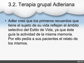 3.2. Terapia grupal Adleriana
• Adler cree que los primeros recuerdos que
tiene el sujeto de su vida reflejan el ámbito
selectivo del Estilo de Vida, ya que éste
guía la actividad de la misma memoria.
Por ello pedía a sus pacientes el relato de
los mismos.
 