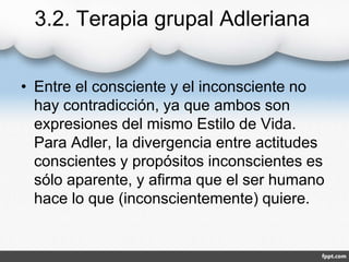 3.2. Terapia grupal Adleriana
• Entre el consciente y el inconsciente no
hay contradicción, ya que ambos son
expresiones del mismo Estilo de Vida.
Para Adler, la divergencia entre actitudes
conscientes y propósitos inconscientes es
sólo aparente, y afirma que el ser humano
hace lo que (inconscientemente) quiere.
 