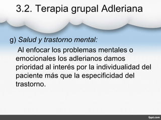 3.2. Terapia grupal Adleriana
g) Salud y trastorno mental:
Al enfocar los problemas mentales o
emocionales los adlerianos damos
prioridad al interés por la individualidad del
paciente más que la especificidad del
trastorno.
 