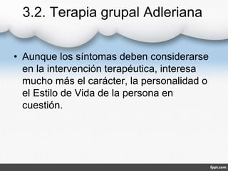 3.2. Terapia grupal Adleriana
• Aunque los síntomas deben considerarse
en la intervención terapéutica, interesa
mucho más el carácter, la personalidad o
el Estilo de Vida de la persona en
cuestión.
 