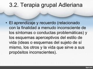 3.2. Terapia grupal Adleriana
• El aprendizaje y recuerdo (relacionado
con la finalidad a menudo inconsciente de
los síntomas o conductas problemáticas) y
los esquemas aperceptivos del estilo de
vida (ideas o esquemas del sujeto de sí
mismo, los otros y la vida que sirve a sus
propósitos inconscientes).
 