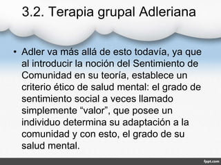 3.2. Terapia grupal Adleriana
• Adler va más allá de esto todavía, ya que
al introducir la noción del Sentimiento de
Comunidad en su teoría, establece un
criterio ético de salud mental: el grado de
sentimiento social a veces llamado
simplemente “valor”, que posee un
individuo determina su adaptación a la
comunidad y con esto, el grado de su
salud mental.
 