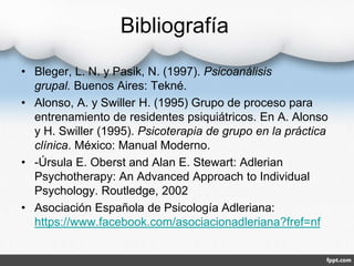 Bibliografía
• Bleger, L. N. y Pasik, N. (1997). Psicoanálisis
grupal. Buenos Aires: Tekné.
• Alonso, A. y Swiller H. (1995) Grupo de proceso para
entrenamiento de residentes psiquiátricos. En A. Alonso
y H. Swiller (1995). Psicoterapia de grupo en la práctica
clínica. México: Manual Moderno.
• -Úrsula E. Oberst and Alan E. Stewart: Adlerian
Psychotherapy: An Advanced Approach to Individual
Psychology. Routledge, 2002
• Asociación Española de Psicología Adleriana:
https://www.facebook.com/asociacionadleriana?fref=nf
 