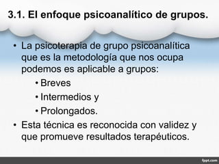 3.1. El enfoque psicoanalítico de grupos.
• La psicoterapia de grupo psicoanalítica
que es la metodología que nos ocupa
podemos es aplicable a grupos:
• Breves
• Intermedios y
• Prolongados.
• Esta técnica es reconocida con validez y
que promueve resultados terapéuticos.
 