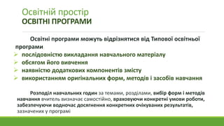 Освітній простір
ОСВІТНІ ПРОГРАМИ
Освітні програми можуть відрізнятися від Типової освітньої
програми
 послідовністю викладання навчального матеріалу
 обсягом його вивчення
 наявністю додаткових компонентів змісту
 використанням оригінальних форм, методів і засобів навчання
Розподіл навчальних годин за темами, розділами, вибір форм і методів
навчання вчитель визначає самостійно, враховуючи конкретні умови роботи,
забезпечуючи водночас досягнення конкретних очікуваних результатів,
зазначених у програмі
 