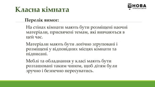 Перелік вимог:
На стінах кімнати мають бути розміщені наочні
матеріали, присвячені темам, які вивчаються в
цей час.
Матеріали мають бути логічно згруповані і
розміщені у відповідних місцях кімнати та
підписані.
Меблі та обладнання у класі мають бути
розташовані таким чином, щоб дітям були
зручно і безпечно пересуватись.
Класна кімната
 