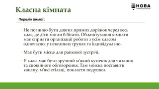 Перелік вимог:
◦ Не повинно бути довгих прямих доріжок через весь
клас, де діти могли б бігати. Облаштування кімнати
має сприяти організації роботи з усім класом
одночасно, у невеликих групах та індивідуально.
◦ Має бути місце для ранкової зустрічі.
◦ У класі має бути зручний м'який куточок для читання
та спокійного обговорення. Там можна поставити
канапу, м'які стільці, покласти подушки.
Класна кімната
 