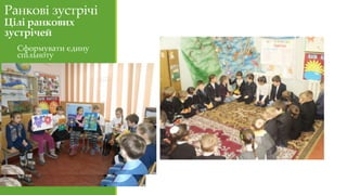 Ранкові зустрічі
Цілі ранкових
зустрічей
Сформувати єдину
спільноту
Стимулювати обмін
думками, уважне
слухання
співрозмовника,
залучення та участь у
спільній діяльності.
За допомогою щоденних
ритуалів і стандартних
заходів сформувати у
дітей необхідні навички,
щоб стати
відповідальним членом
громади (класної,
шкільної).
 