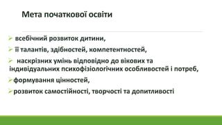 Мета початкової освіти
 всебічний розвиток дитини,
 її талантів, здібностей, компетентностей,
 наскрізних умінь відповідно до вікових та
індивідуальних психофізіологічних особливостей і потреб,
формування цінностей,
розвиток самостійності, творчості та допитливості
 