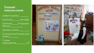 Ранкові
повідомлення
Доброго ранку, _______
Сьогодні_______(четвер)
Сьогодні_____(6 грудня)
Погода __________
Дитина тижня _________
Сьогодні ми будемо (нас
чекає)________
З днем
народження,_________!!!
 
