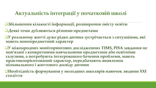 Актуальність інтеграції у початковій школі
Збільшення кількості інформації, розширення змісту освіти
Деякі теми дублюються різними предметами
У реальному житті дуже рідко дитина зустрічається з ситуаціями, які
мають монопредметний характер
У міжнародних моніторингових дослідженнях TIMS, PISA завдання не
пов’язані з конкретними навчальними предметами або освітніми
галузями, а потребують інтегрованого бачення проблеми, мають
практикоорієнтований характер, передбачають виявлення
пізнавального і життєвого досвіду дитини
Необхідність формування у молодших школярів навичок людини ХХІ
століття
 