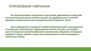 Інтегроване навчання
На підставі базового навчального плану може здійснюватися повна або
часткова інтеграція різних освітніх галузей, що відображається в освітній
програмі і навчальному плані закладу загальної середньої освіти
Зміст природничої, соціальної і здоров'язбережувальної, громадянської
та історичної, технологічної, інформатичної освітніх галузей у початковій
школі інтегрується в різній комбінації їх компонентів, утворюючи інтегровані
предмети і курси, перелік і назви яких зазначаються в освітніх програмах і
навчальних планах
 