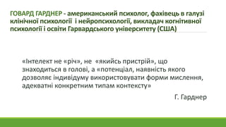 ГОВАРД ГАРДНЕР - американський психолог, фахівець в галузі
клінічної психології і нейропсихології, викладач когнітивної
психології і освіти Гарвардського університету (США)
«Інтелект не «річ», не «якийсь пристрій», що
знаходиться в голові, а «потенціал, наявність якого
дозволяє індивідуму використовувати форми мислення,
адекватні конкретним типам контексту»
Г. Гарднер
 