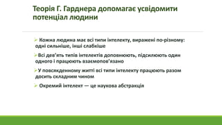 Теорія Г. Гарднера допомагає усвідомити
потенціал людини
 Кожна людина має всі типи інтелекту, виражені по-різному:
одні сильніше, інші слабкіше
Всі дев’ять типів інтелектів доповнюють, підсилюють один
одного і працюють взаємопов’язано
У повсякденному житті всі типи інтелекту працюють разом
досить складним чином
 Окремий інтелект — це наукова абстракція
 