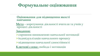 Формувальне оцінювання
Оцінювання для підвищення якості
навчання
Мета – корегування діяльності вчителя та учнів у
процесі діяльності
Завдання:
сприяння виникненню навчальної мотивації
індивідуалізація навчального процесу
підвищення навчальної самостійності
Ключові слова: свобода і мотивація
 