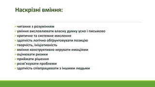 Наскрізні вміння:
читання з розумінням
уміння висловлювати власну думку усно і письмово
критичне та системне мислення
здатність логічно обґрунтовувати позицію
творчість, ініціативність
вміння конструктивно керувати емоціями
оцінювати ризики
приймати рішення
розв’язувати проблеми
здатність співпрацювати з іншими людьми
 