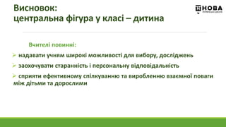 Вчителі повинні:
 надавати учням широкі можливості для вибору, досліджень
 заохочувати старанність і персональну відповідальність
 сприяти ефективному спілкуванню та виробленню взаємної поваги
між дітьми та дорослими
Висновок:
центральна фігура у класі – дитина
 