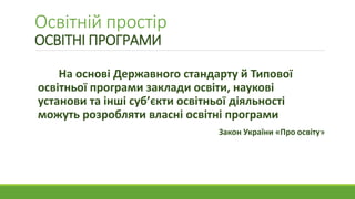 Освітній простір
ОСВІТНІ ПРОГРАМИ
На основі Державного стандарту й Типової
освітньої програми заклади освіти, наукові
установи та інші суб’єкти освітньої діяльності
можуть розробляти власні освітні програми
Закон України «Про освіту»
 