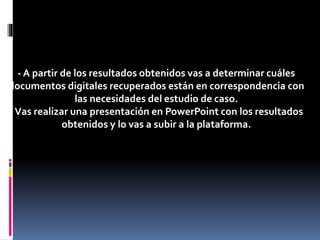 - A partir de los resultados obtenidos vas a determinar cuáles
documentos digitales recuperados están en correspondencia con
las necesidades del estudio de caso.
-Vas realizar una presentación en PowerPoint con los resultados
obtenidos y lo vas a subir a la plataforma.
 