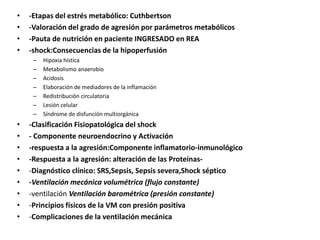 • -Etapas del estrés metabólico: Cuthbertson
• -Valoración del grado de agresión por parámetros metabólicos
• -Pauta de nutrición en paciente INGRESADO en REA
• -shock:Consecuencias de la hipoperfusión
– Hipoxia hística
– Metabolismo anaerobio
– Acidosis
– Elaboración de mediadores de la inflamación
– Redistribución circulatoria
– Lesión celular
– Síndrome de disfunción multiorgánica
• -Clasificación Fisiopatológica del shock
• - Componente neuroendocrino y Activación
• -respuesta a la agresión:Componente inflamatorio-inmunológico
• -Respuesta a la agresión: alteración de las Proteínas-
• -Diagnóstico clínico: SRS,Sepsis, Sepsis severa,Shock séptico
• -Ventilación mecánica volumétrica (flujo constante)
• -ventilación Ventilación barométrica (presión constante)
• -Principios físicos de la VM con presión positiva
• -Complicaciones de la ventilación mecánica
 