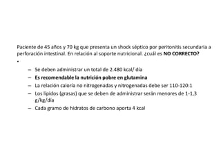 Paciente de 45 años y 70 kg que presenta un shock séptico por peritonitis secundaria a
perforación intestinal. En relación al soporte nutricional. ¿cuál es NO CORRECTO?
•
– Se deben administrar un total de 2.480 kcal/ día
– Es recomendable la nutrición pobre en glutamina
– La relación caloría no nitrogenadas y nitrogenadas debe ser 110-120:1
– Los lípidos (grasas) que se deben de administrar serán menores de 1-1,3
g/kg/día
– Cada gramo de hidratos de carbono aporta 4 kcal
 