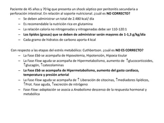 Paciente de 45 años y 70 kg que presenta un shock séptico por peritonitis secundaria a
perforación intestinal. En relación al soporte nutricional. ¿cuál es NO CORRECTO?
– Se deben administrar un total de 2.480 kcal/ día
– Es recomendable la nutrición rica en glutamina
– La relación caloría no nitrogenadas y nitrogenadas debe ser 110-120:1
– Los lípidos (grasas) que se deben de administrar serán mayores de 1-1,3 g/kg/día
– Cada gramo de hidratos de carbono aporta 4 kcal
Con respecto a las etapas del estrés metabólico: Cuthbertson. ¿cuál es NO ES CORRECTO?
– La Fase Ebb se acompaña de Hipovolemia, Hipotensión, Hipoxia tisular
– La Fase Flow aguda se acompaña de Hipermetabolismo, aumento de glucocorticoides,
glucagón, catecolaminas
– La Fase Ebb se acompaña de Hipermetabolismo, aumento del gasto cardíaco,
temperatura y presión arterial
– La Fase Flow aguda se acompaña de  Liberación de citocinas, mediadores lipídicos,
Prot. Fase aguda, excreción de nitrógeno
– Fase Flow: adaptación se asocia a Anabolismo descenso de la respuesta hormonal y
metabólica
 