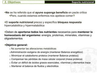 Soporte nutricional
No se ha referido que el ayuno suponga beneficio en pacte crítico
Pero, cuando estamos enfermos nos apetece comer?
El soporte nutricional precoz y específico bloquea respuesta
hipercatabólica y hipermatabólica
Deben de aportarse todos los nutrientes necesarios para mantener la
homeostasis del organismo: energía, proteínas, minerales, vitaminas y
oligoelementos
Objetivo general:
o No aumentar las alteraciones metabólicas
oAdministración exógena de energía (mantener Balance energético)
o Minimizar el catabolismo proteico (mantener Balance proteico)
o Compensar las pérdidas de masa celular corporal (masa proteica)
o Evitar un déficit de ácidos grasos esenciales, vitaminas y elementos traza
o Mantener el balance de fluidos y electrolitos
2. Objetivos
 