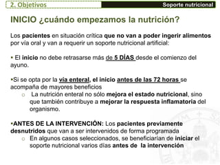 Soporte nutricional
INICIO ¿cuándo empezamos la nutrición?
Los pacientes en situación crítica que no van a poder ingerir alimentos
por vía oral y van a requerir un soporte nutricional artificial:
 El inicio no debe retrasarse más de 5 DÍAS desde el comienzo del
ayuno.
Si se opta por la vía enteral, el inicio antes de las 72 horas se
acompaña de mayores beneficios
o La nutrición enteral no sólo mejora el estado nutricional, sino
que también contribuye a mejorar la respuesta inflamatoria del
organismo.
ANTES DE LA INTERVENCIÓN: Los pacientes previamente
desnutridos que van a ser intervenidos de forma programada
o En algunos casos seleccionados, se beneficiarían de iniciar el
soporte nutricional varios días antes de la intervención
2. Objetivos
 