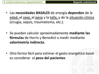 • Las necesidades BASALES de energía dependen de la
edad, el sexo, el peso y la talla, y de la situación clínica
(cirugía, sepsis, traumatismo, etc.).
• Se pueden calcular aproximadamente mediante las
fórmulas de Harris y Benedict o medir mediante
calorimetría indirecta.
• Otra forma fácil para estimar el gasto energético basal
es considerar el peso del pacientes
Soporte nutricional3. ¿Cómo estimamos requerimientos?
 