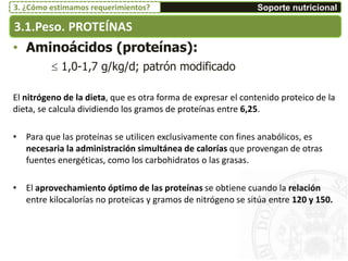 • Aminoácidos (proteínas):
 1,0-1,7 g/kg/d; patrón modificado
El nitrógeno de la dieta, que es otra forma de expresar el contenido proteico de la
dieta, se calcula dividiendo los gramos de proteínas entre 6,25.
• Para que las proteínas se utilicen exclusivamente con fines anabólicos, es
necesaria la administración simultánea de calorías que provengan de otras
fuentes energéticas, como los carbohidratos o las grasas.
• El aprovechamiento óptimo de las proteínas se obtiene cuando la relación
entre kilocalorías no proteicas y gramos de nitrógeno se sitúa entre 120 y 150.
3.1.Peso. PROTEÍNAS
Soporte nutricional3. ¿Cómo estimamos requerimientos?
 