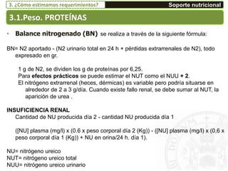 • Balance nitrogenado (BN) se realiza a través de la siguiente fórmula:
BN= N2 aportado - (N2 urinario total en 24 h + pérdidas extrarrenales de N2), todo
expresado en gr.
1 g de N2, se dividen los g de proteínas por 6,25.
Para efectos prácticos se puede estimar el NUT como el NUU + 2.
El nitrógeno extrarrenal (heces, dérmicas) es variable pero podría situarse en
alrededor de 2 a 3 g/día. Cuando existe fallo renal, se debe sumar al NUT, la
aparición de urea .
INSUFICIENCIA RENAL
Cantidad de NU producida día 2 - cantidad NU producida día 1
([NU] plasma (mg/l) x (0.6 x peso corporal día 2 (Kg)) - ([NU] plasma (mg/l) x (0,6 x
peso corporal día 1 (Kg)) + NU en orina/24 h. día 1).
NU= nitrógeno ureico
NUT= nitrógeno ureico total
NUU= nitrógeno ureico urinario
3.1.Peso. PROTEÍNAS
Soporte nutricional3. ¿Cómo estimamos requerimientos?
 