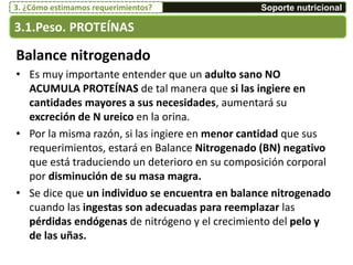 Balance nitrogenado
• Es muy importante entender que un adulto sano NO
ACUMULA PROTEÍNAS de tal manera que si las ingiere en
cantidades mayores a sus necesidades, aumentará su
excreción de N ureico en la orina.
• Por la misma razón, si las ingiere en menor cantidad que sus
requerimientos, estará en Balance Nitrogenado (BN) negativo
que está traduciendo un deterioro en su composición corporal
por disminución de su masa magra.
• Se dice que un individuo se encuentra en balance nitrogenado
cuando las ingestas son adecuadas para reemplazar las
pérdidas endógenas de nitrógeno y el crecimiento del pelo y
de las uñas.
3.1.Peso. PROTEÍNAS
Soporte nutricional3. ¿Cómo estimamos requerimientos?
 
