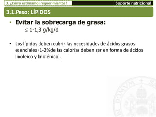 • Evitar la sobrecarga de grasa:
 1-1,3 g/kg/d
• Los lípidos deben cubrir las necesidades de ácidos grasos
esenciales (1-2%de las calorías deben ser en forma de ácidos
linoleico y linolénico).
3.1.Peso: LÍPIDOS
Soporte nutricional3. ¿Cómo estimamos requerimientos?
 
