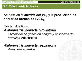 3.4. Calorimetría indirecta
Soporte nutricional3. ¿Cómo estimamos requerimientos?
Se basa en la medida del VO2 y la producción de
anhídrido carbónico (VCO2)
Existen dos tipos:
•Calorimetría indirecta circulatoria
• Medición de gases en sangre y aplicación de
fórmulas Adecuadas
•Calorimetría indirecta respiratoria
•Requiere aparatos
 