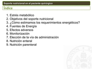 1. Estrés metabólico
2. Objetivos del soporte nutricional
3. ¿Cómo estimamos los requerimientos energéticos?
4. Fuentes de Energía
5. Efectos adversos
6. Monitorización
7. Elección de la vía de administración
8. Nutrición enteral
9. Nutrición parenteral
Soporte nutricional en el paciente quirúrgico
Índice
 