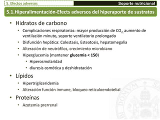 5.1.Hiperalimentación-Efects adversos del hiperaporte de sustratos
• Hidratos de carbono
• Complicaciones respiratorias: mayor producción de CO2, aumento de
ventilación minuto, soporte ventilatorio prolongado
• Disfunción hepática: Colestasis, Esteatosis, hepatomegalia
• Alteración de neutrófilos, crecimiento microbiano
• Hiperglucemia (mantener glucemia < 150)
• Hiperosmolaridad
• diuresis osmótica y deshidratación
• Lípidos
• Hipertrigliceridemia
• Alteración función inmune, bloqueo reticuloendotelial
• Proteínas
• Azotemia prerrenal
Soporte nutricional5. Efectos adversos
 