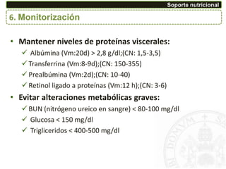 6. Monitorización
Soporte nutricional
• Mantener niveles de proteínas viscerales:
 Albúmina (Vm:20d) > 2,8 g/dl;(CN: 1,5-3,5)
 Transferrina (Vm:8-9d);(CN: 150-355)
 Prealbúmina (Vm:2d);(CN: 10-40)
 Retinol ligado a proteínas (Vm:12 h);(CN: 3-6)
• Evitar alteraciones metabólicas graves:
 BUN (nitrógeno ureico en sangre) < 80-100 mg/dl
 Glucosa < 150 mg/dl
 Trigliceridos < 400-500 mg/dl
 