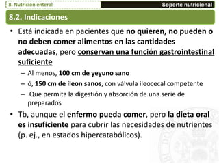 8.2. Indicaciones
Soporte nutricional8. Nutrición enteral
• Está indicada en pacientes que no quieren, no pueden o
no deben comer alimentos en las cantidades
adecuadas, pero conservan una función gastrointestinal
suficiente
– Al menos, 100 cm de yeyuno sano
– ó, 150 cm de íleon sanos, con válvula ileocecal competente
– Que permita la digestión y absorción de una serie de
preparados
• Tb, aunque el enfermo pueda comer, pero la dieta oral
es insuficiente para cubrir las necesidades de nutrientes
(p. ej., en estados hipercatabólicos).
 