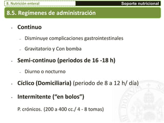 • Continuo
– Disminuye complicaciones gastrointestinales
– Gravitatorio y Con bomba
• Semi-continuo (periodos de 16 -18 h)
– Diurno o nocturno
• Cíclico (Domiciliaria) (periodo de 8 a 12 h/ día)
• Intermitente (“en bolos”)
P. crónicos. (200 a 400 cc./ 4 - 8 tomas)
8.5. Regímenes de administración
Soporte nutricional8. Nutrición enteral
 