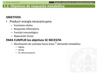 1.2. Objetivos de respuesta metabólica
OBJETIVOS
• Producir energía necesaria para:
– Funciones vitales
– Respuesta inflamatoria
– Función inmunológica
– Reparación tisular
PARA CUMPLIR los objetivos SE NECESITA
– Movilización de sustratos hacia áreas  demanda metabólica
• Hígado
• Herida
• Cé. Mononucleares
Soporte nutricional en el paciente quirúrgico1. Estrés metabólico
 