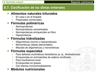 8.7. Clasificación de las dietas enterales
Soporte nutricional8. Nutrición enteral
 Alimentos naturales triturados
• En casa o en el hospital
• Preparados comerciales
 Fórmulas poliméricas
• Normoproteicas
• Normoproteicas concentradas
• Normoproteicas enriquecidas en fibra
• Hiperproteicas
 Fórmulas hidrolizadas
• Oligoméricas (normo o hiperproteicas)
• Monoméricas (dietas elementales)
• Mezclas de oligoméricas y monoméricas
 Fórmulas especiales
• Para defectos enzimáticos hereditarios (p. ej., fenilcetonuria)
• Enriquecidas en aminoácidos de cadena ramificada
• Para insuficiencia renal
• Enriquecidas en grasas
• Con efectos inmunomoduladores
 Módulos nutricionales
 